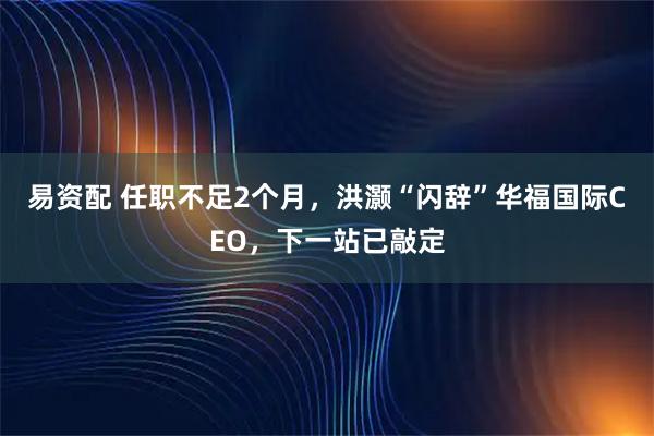 易资配 任职不足2个月，洪灏“闪辞”华福国际CEO，下一站已敲定