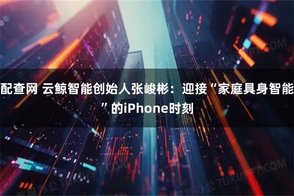 配查网 云鲸智能创始人张峻彬：迎接“家庭具身智能”的iPhone时刻