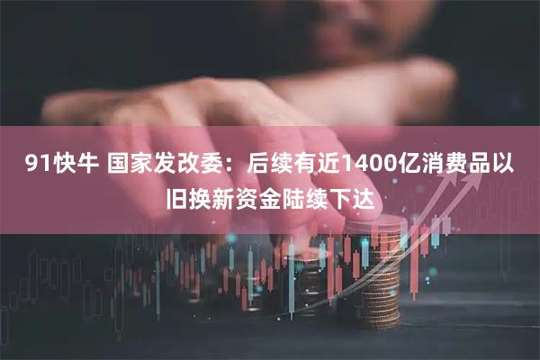 91快牛 国家发改委：后续有近1400亿消费品以旧换新资金陆续下达