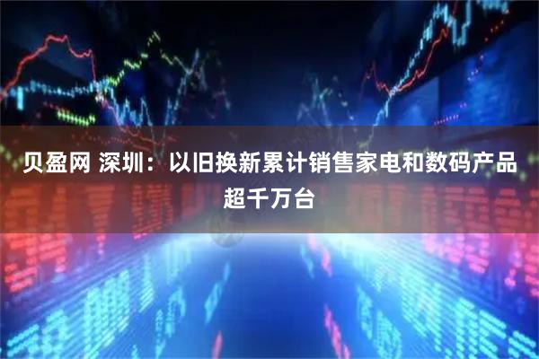 贝盈网 深圳：以旧换新累计销售家电和数码产品超千万台