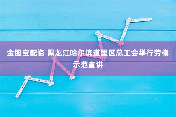 金股宝配资 黑龙江哈尔滨道里区总工会举行劳模示范宣讲