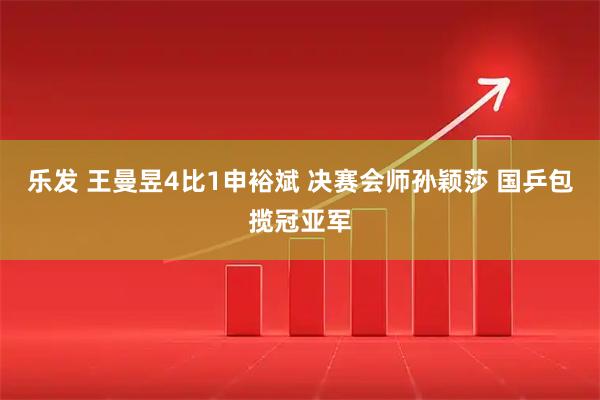 乐发 王曼昱4比1申裕斌 决赛会师孙颖莎 国乒包揽冠亚军