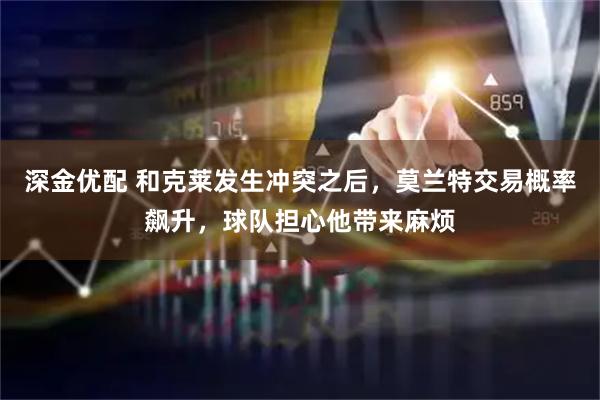 深金优配 和克莱发生冲突之后，莫兰特交易概率飙升，球队担心他带来麻烦