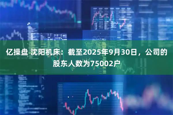 亿操盘 沈阳机床：截至2025年9月30日，公司的股东人数为75002户