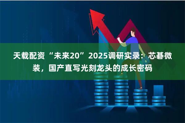 天载配资 “未来20” 2025调研实录：芯碁微装，国产直写光刻龙头的成长密码