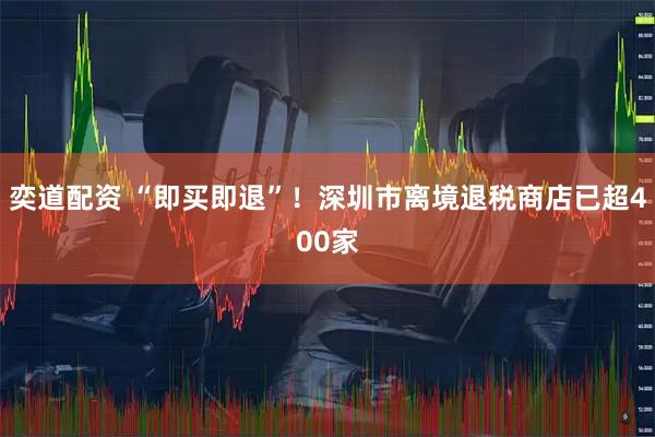 奕道配资 “即买即退”！深圳市离境退税商店已超400家