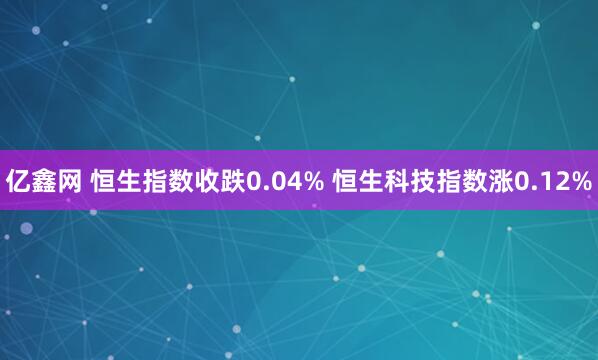 亿鑫网 恒生指数收跌0.04% 恒生科技指数涨0.12%