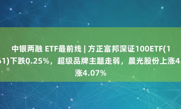 中银两融 ETF最前线 | 方正富邦深证100ETF(159961)下跌0.25%，超级品牌主题走弱，晨光股份上涨4.07%