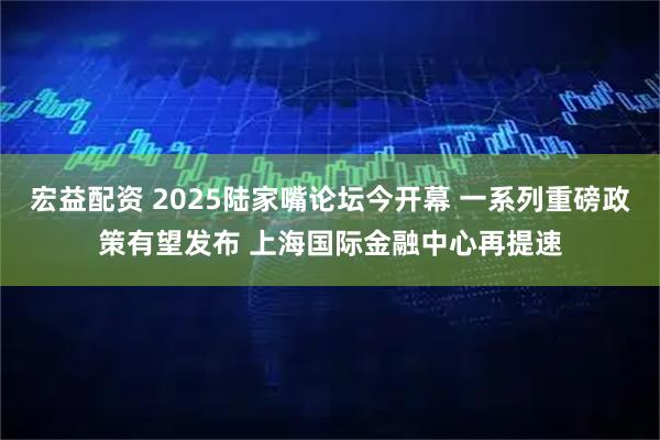 宏益配资 2025陆家嘴论坛今开幕 一系列重磅政策有望发布 上海国际金融中心再提速