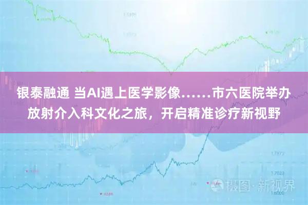 银泰融通 当AI遇上医学影像……市六医院举办放射介入科文化之旅，开启精准诊疗新视野
