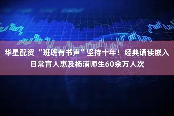 华星配资 “班班有书声”坚持十年！经典诵读嵌入日常育人惠及杨浦师生60余万人次