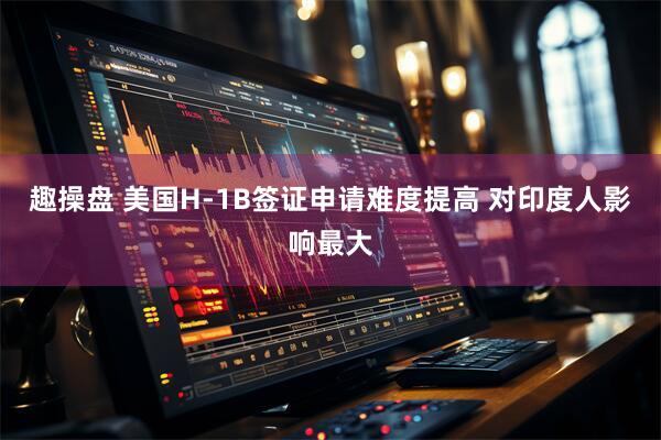 趣操盘 美国H-1B签证申请难度提高 对印度人影响最大