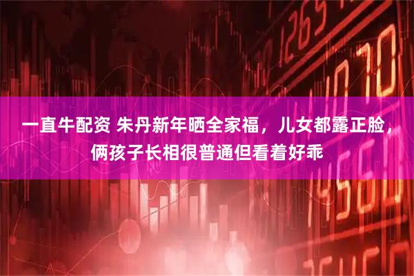 一直牛配资 朱丹新年晒全家福，儿女都露正脸，俩孩子长相很普通但看着好乖
