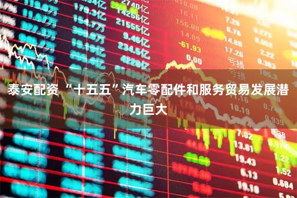 泰安配资 “十五五”汽车零配件和服务贸易发展潜力巨大