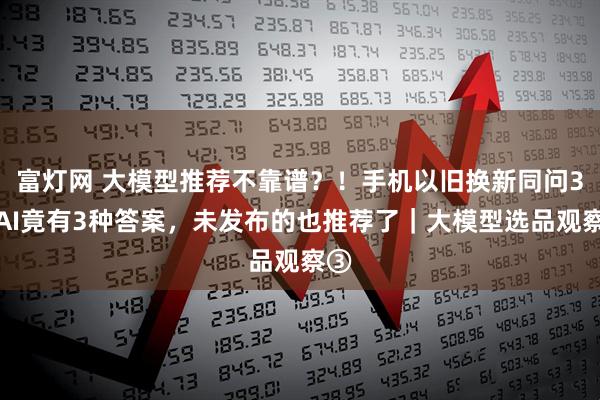 富灯网 大模型推荐不靠谱？！手机以旧换新同问3款AI竟有3种答案，未发布的也推荐了｜大模型选品观察③