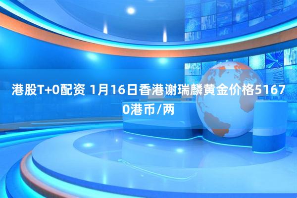港股T+0配资 1月16日香港谢瑞麟黄金价格51670港币/两