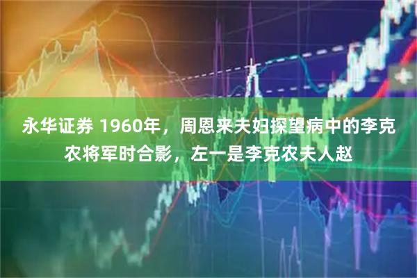 永华证券 1960年，周恩来夫妇探望病中的李克农将军时合影，左一是李克农夫人赵